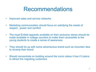 Recommendations
• Improved sales and service networks
• Marketing communication should focus on satisfying the needs of
respect , power and comfort
• The royal Enfield apparels available on their exclusive stores should be
made available in college counters to make them accessible to the
young students to create a sense of awareness
• They should tie up with some adventurous brand such as mountain dew
to revamp their brand
• Should concentrate on building around the iconic status it has if it plans
to attract the migrating customers
19
 