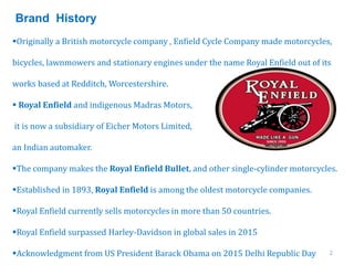 2
Originally a British motorcycle company , Enfield Cycle Company made motorcycles,
bicycles, lawnmowers and stationary engines under the name Royal Enfield out of its
works based at Redditch, Worcestershire.
 Royal Enfield and indigenous Madras Motors,
it is now a subsidiary of Eicher Motors Limited,
an Indian automaker.
The company makes the Royal Enfield Bullet, and other single-cylinder motorcycles.
Established in 1893, Royal Enfield is among the oldest motorcycle companies.
Royal Enfield currently sells motorcycles in more than 50 countries.
Royal Enfield surpassed Harley-Davidson in global sales in 2015
Acknowledgment from US President Barack Obama on 2015 Delhi Republic Day
Brand History
 