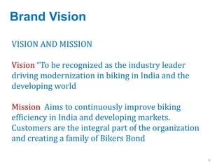 Brand Vision
6
VISION AND MISSION
Vision “To be recognized as the industry leader
driving modernization in biking in India and the
developing world
Mission Aims to continuously improve biking
efficiency in India and developing markets.
Customers are the integral part of the organization
and creating a family of Bikers Bond
 