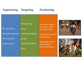 7
By age group
By Likes and need
Professional
requirements
•Younger age
group
•Adventure liking
group
•Army and Police
force
In Metro cities it
is a leisure and
adventure bike
In tier 2 cities it is
social status
Powerful, heavy
duty bike for
police and Army
Segmenting Targeting Positioning
 