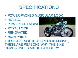 SPECIFICATIONS
• POWER PACKED MUSCULAR LOOK
• HIGH CC
• POWERFUL ENGINE
• ROYAL LOOK
• RENOVATED
• HIGH PRICE
THESE ARE NOT JUST SPECIFICATIONS ,
THESE ARE REASONS WHY THE BIKE
COMES UNDER NICHE CATEGORY
9
 