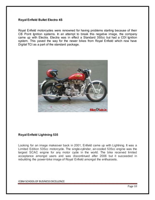 ICBM-SCHOOLOF BUSINESSEXCELLENCE
Page 10
Royal Enfield Bullet Electra 4S
Royal Enfield motorcycles were renowned for having problems starting because of their
CB Point Ignition systems. In an attempt to break this negative image, the company
came up with Electra. Electra was in effect a Standard 350cc but had a CDI Ignition
system. This paved the way for the newer bikes from Royal Enfield which now have
Digital TCI as a part of the standard package.
Royal Enfield Lightning 535
Looking for an image makeover back in 2001, Enfield came up with Lightning. It was a
Limited Edition 535cc motorcycle. The single-cylinder, air-cooled 535cc engine was the
largest SCAC engine for any motor cycle in the world. The bike received limited
acceptance amongst users and was discontinued after 2006 but it succeeded in
rebuilding the power-bike image of Royal Enfield amongst the enthusiasts.
 