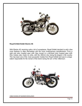 ICBM-SCHOOLOF BUSINESSEXCELLENCE
Page 11
Royal Enfield Bullet Electra 5S
With Electra 4S receiving quite a lot of acceptance, Royal Enfield decided to add a few
more features to align themselves with the more contemporary manufacturers. From a
right and side 4-speed gear shift, they moved to a left-hand side 5-speed gear shift.
Disc brakes also made an entry, with the 280mm disc being the largest in the country.
This has been one of the most successful models from Royal Enfield and was to a large
extent responsible for the revival of the brand during the turn of the millennium.
 