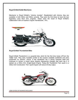 ICBM-SCHOOLOF BUSINESSEXCELLENCE
Page 12
Royal Enfield Bullet Machismo
Machismo is Royal Enfield’s “chrome monster”. Resplendent with chrome, they are
available in both 350cc and 500cc variants. They were the first bikes to have the now
legendary Lean Burn AVL Engines. These were the result of Royal Enfield’s
collaboration with an Austrian Engine manufacturer, AVL.
Royal Enfield Thunderbird Bike
Royal Enfield Thunderbird is a powerful bike which for the first time broke off from the
‘Bullet’ look. They were modeled similar to the cruisers available worldwide and were
positioned as adorers’ choice. It has developed into a strong marquee itself and
continues to remain a brand name despite engineering changes that went into it. It
started as a 350cc AVL Single-Spark Engine. Today the Thunderbird Twin spark is a
350cc Unit Construction Twin spark Engine with about 20 bhp output.
 