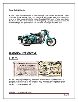 ICBM-SCHOOLOF BUSINESSEXCELLENCE
Page 13
Royal Enfield Classic
In 2008, Royal Enfield unveiled its latest offerings – the Classic 350 and the Classic
500.Styled in the vintage 50’s look, they came with18 inch tires, Unit Construction
engines and the look and feel of a vintage. Priced at 1.3lakh and 1.7lakhs respectively,
the 350cc and the 500cc variants are slowly gaining popularity amongst users for the
lower ride height, the greater power and above all, the vintage feel of the bike..
HISTORICAL PERSPECTIVE:
In 1920s
As the company is targeting for the bicycle in those days because the
people were unaware of the bikes so they done advertising strategy on
cycles in the newspaper ad
 