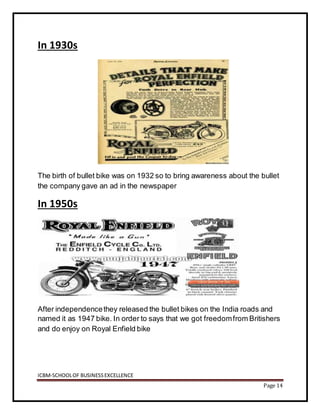 ICBM-SCHOOLOF BUSINESSEXCELLENCE
Page 14
In 1930s
The birth of bullet bike was on 1932 so to bring awareness about the bullet
the company gave an ad in the newspaper
In 1950s
After independencethey released the bullet bikes on the India roads and
named it as 1947 bike. In order to says that we got freedomfrom Britishers
and do enjoy on Royal Enfield bike
 