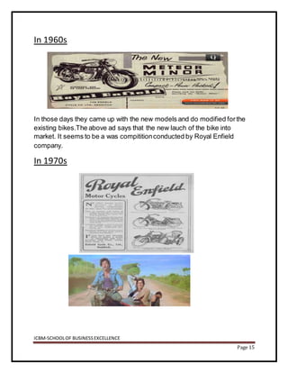 ICBM-SCHOOLOF BUSINESSEXCELLENCE
Page 15
In 1960s
In those days they came up with the new models and do modified forthe
existing bikes.The above ad says that the new lauch of the bike into
market. It seems to be a was compititionconducted by Royal Enfield
company.
In 1970s
 