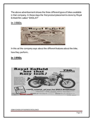 ICBM-SCHOOLOF BUSINESSEXCELLENCE
Page 16
The above advertisement shows the three differenttypes of bikes available
in that company. In those days the first productplacement is done by Royal
Enfield film called “SHOLAY”
In 1980s
In this ad the company says about the differentfeatures about the bike,
how they perform.
In 1990s
 