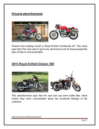 ICBM-SCHOOLOF BUSINESSEXCELLENCE
Page 17
Present advertisement
Present new existing model is Royal Enfield Continental GT. This video
says that if the men want to go to any adventurous trip for those people this
type of bike is most preferable
2015 Royal Enfield Classic 500
This advertisement says that the real man can drive bullet bike, which
means they more concentrated about the emotional feelings of the
customer
 