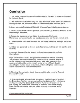 ICBM-SCHOOLOF BUSINESSEXCELLENCE
Page 18
Conclusion
1. The buying behavior is governed predominantly by the need for Power and respect
for the iconic Brand.
2. The internal locus of control is by and large dependent on the Sense of Control the
motorcycle offers and also on the Sense of Freedom that users associate with it.
3. Users are mostly Professional Males, 25-45 years of age, including some students.
4. Users’ display mostly Value-Expressive behavior and Ego-defensive behavior is not
seen amongst responses.
5. People who choose not to buy Bullets do so because of high price,
Maintenance and spares hassles and also because some feel they are not built for it.
6. Advertisements are rarely recalled and are highly ineffective amongst non-Bullet
riders.
7. Bullets are perceived as low on cost-effectiveness, but high on ride comfort and
reliability.
8.Improved Sales and Service Network by Franchise or dealership on Profit
Sharing Basis
Royal Enfield doesn’t have a very good sales and service network. Marketing
The product is not limited to sales only. There should be extensive network of
service centers so that customers have a very good bullet experience The
customer should get the service network similar to that of Maruti –Suzuki.
Also a helpline number should be launched, and on calling this, customers can
avail of service even in some remote localities
9. Marketing Communication should focus on satisfying the needs for Respect,
Power and Comfort.
10. A non-flamboyant well-built brand ambassador may be chosen to represent
the Brand. John Abraham was choosen as Brand ambassador for 1 yr but some
macho personality like- Sanjay Dutt or Akshya Kumar should be chosen to
give a young and adventurous personality to the brand. They should display
bullet in some action movie, as it was shown in Sholay to attract the young
towards it.
 