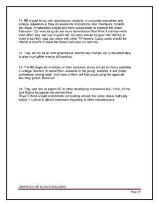 ICBM-SCHOOLOF BUSINESSEXCELLENCE
Page 19
11. RE should tie up with adventurous students or corporate executives and
arrange adventurous trips on weekends to locations- like Cherapunji, lonaval
etc. brand Amabsaddor should join them occasionally to promote the event.
Television Commercial spots are more remembered than Print Advertisements
even when they are over 6 years old. So users should be given the chance to
video shoot their trips and share with other TV viewers. Lucky users should be
offered a chance to meet the Brand executive on next trip
12. They should tie-up with adventurous brands like Thumps Up or Mountain dew
to give a complete revamp of branding.
13. The RE Apparels available on their exclusive stores should be made available
in college counters to make them available to the young students. It will create
awareness among youth and more of them will feel proud using the apparels
like- bag, jacket, boots etc
14. They can plan to export RE to other developing economies like- Brazil, China
and Russia to capture the market there
Royal Enfield should concentrate on building around the iconic status it already
enjoys if it plans to attract customers migrating to other manufacturers.
 