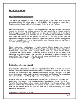 ICBM-SCHOOLOF BUSINESSEXCELLENCE
Page 3
INTRODUCTION:
Indian automobile industry
The automobile industry in India is the ninth largest in the world with an annual
production of over 2.3 million units in 2008. In 2009, India emerged as Asia's fourth
largest exporter of automobiles, behind Japan, South Korea and Thailand.
India’s automobile sector consists of the passenger cars and utility vehicles, commercial
vehicle, two wheelers and tractors segment. The total market size of the auto sector in
India is approximately Rs 540 billion and has been growing at around 8percent per
annum for the last few years. Since the last four to five years, the two wheelers segment
has driven the overall volume growth on account of the spurt in the sales of
motorcycles. However, lately the passenger cars and commercial vehicles segment has
also seen a good growth due to high discounts, lower financing rates and a pickup in
industrial activity respectively.
Major automobile manufacturers in India include Maruti Udyog Ltd., General
MotorsIndia, Ford India Ltd., Eicher Motors, Bajaj Auto, Daewoo Motors India, Hero
HondaMotors, Hindustan Motors, Hyundai Motor India Ltd., Royal Enfield Motors,
TVSMotors and Swaraj Mazda Ltd.With the economy growing at 9% per annum and
increasing purchasing power there has been a continuous increase in demand for
automobiles. This, along with being the second largest populated country, makes the
automobile industry in India a very promising one
.
Indian two wheeler market
Ever since the old Lambretta scooter was replaced with the flurry of vibrant two-wheeler
models, Indian two wheeler industry has seen a phenomenal change in the way they
perceive the Indian market. Two wheeler manufacturers are now competing in an ever
growing consumer market by bringing out new products and features. The country has
now grown into the second largest producer of two wheelers in the world.
Currently there are around 10 two-wheeler manufacturers in the country, and they are
Bajaj, Hero, Hero Honda, Honda, Mahindra/Kinetic, Royal Enfield, Suzuki, TVS, and
Yamaha. There have been various reasons behind this growth. Because of poor public
transport system, the citizens found convenience in two wheelers. Added to this is the
fact that the average Indian still does not have the purchasing capacity for a more
expensive, four wheeler.
 