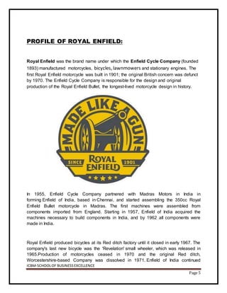 ICBM-SCHOOLOF BUSINESSEXCELLENCE
Page 5
PROFILE OF ROYAL ENFIELD:
Royal Enfield was the brand name under which the Enfield Cycle Company (founded
1893) manufactured motorcycles, bicycles, lawnmowers and stationary engines. The
first Royal Enfield motorcycle was built in 1901; the original British concern was defunct
by 1970. The Enfield Cycle Company is responsible for the design and original
production of the Royal Enfield Bullet, the longest-lived motorcycle design in history.
In 1955, Enfield Cycle Company partnered with Madras Motors in India in
forming Enfield of India, based in Chennai, and started assembling the 350cc Royal
Enfield Bullet motorcycle in Madras. The first machines were assembled from
components imported from England. Starting in 1957, Enfield of India acquired the
machines necessary to build components in India, and by 1962 all components were
made in India.
Royal Enfield produced bicycles at its Red ditch factory until it closed in early 1967. The
company's last new bicycle was the 'Revelation' small wheeler, which was released in
1965.Production of motorcycles ceased in 1970 and the original Red ditch,
Worcestershire-based Company was dissolved in 1971. Enfield of India continued
 