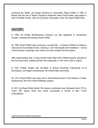 ICBM-SCHOOLOF BUSINESSEXCELLENCE
Page 6
producing the 'Bullet', and began branding its motorcycles 'Royal Enfield' in 1999. A
lawsuit over the use of 'Royal', brought by trademark owner David Holder, was judged in
favor of Enfield of India, who now produces motorcycles under the Royal Enfield name
HISTORY:
In 1893, the Enfield Manufacturing Company Ltd was registered to manufacture
bicycles, adopting the branding Royal Enfield.
By 1899, Royal Enfield were producing a quadricycle – a bicycle modified by adding a
wrap-around four-wheeled frame, retaining a rear rider-saddle with handlebars – having
a front-mounted passenger seat, driven by a rear-mounted De Dion engine.
After experimenting with a heavy bicycle frame fitted with a Minerva engine clamped to
the front down tube, Enfield built their first motorcycle in 1901 with a 239 cc engine.
In 1907, Enfield merged with the Allays & Onions Pneumatic Engineering Co. of
Birmingham, and began manufacturing the Enfield-Allay automobile.
By 1910, Royal Enfield was using 344 cc Swiss Motosacoche V-Twin engines, or large-
displacement JAP and Vickers-Wellesley engines.
In 1912, the Royal Enfield Model 180 sidecar combination was introduced with a 770 cc
V-twin JAP engine which was raced successfully in the Isle of Man TT and
at Brooklands.
 