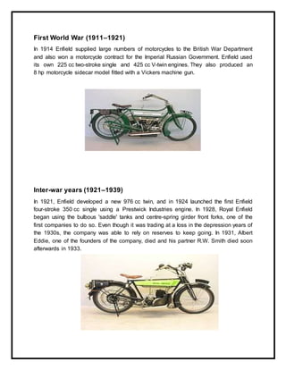 ICBM-SCHOOLOF BUSINESSEXCELLENCE
Page 7
First World War (1911–1921)
In 1914 Enfield supplied large numbers of motorcycles to the British War Department
and also won a motorcycle contract for the Imperial Russian Government. Enfield used
its own 225 cc two-stroke single and 425 cc V-twin engines. They also produced an
8 hp motorcycle sidecar model fitted with a Vickers machine gun.
Inter-war years (1921–1939)
In 1921, Enfield developed a new 976 cc twin, and in 1924 launched the first Enfield
four-stroke 350 cc single using a Prestwick Industries engine. In 1928, Royal Enfield
began using the bulbous 'saddle' tanks and centre-spring girder front forks, one of the
first companies to do so. Even though it was trading at a loss in the depression years of
the 1930s, the company was able to rely on reserves to keep going. In 1931, Albert
Eddie, one of the founders of the company, died and his partner R.W. Smith died soon
afterwards in 1933.
 