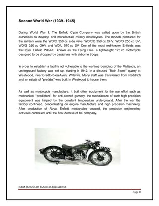 ICBM-SCHOOLOF BUSINESSEXCELLENCE
Page 8
Second World War (1939–1945)
During World War II, The Enfield Cycle Company was called upon by the British
authorities to develop and manufacture military motorcycles. The models produced for
the military were the WD/C 350 cc side valve, WD/CO 350 cc OHV, WD/D 250 cc SV,
WD/G 350 cc OHV and WD/L 570 cc SV. One of the most well-known Enfields was
the Royal Enfield WD/RE, known as the Flying Flea, a lightweight 125 cc motorcycle
designed to be dropped by parachute with airborne troops.
In order to establish a facility not vulnerable to the wartime bombing of the Midlands, an
underground factory was set up, starting in 1942, in a disused "Bath Stone" quarry at
Westwood, near Bradford-on-Avon, Wiltshire. Many staff was transferred from Redditch
and an estate of "prefabs" was built in Westwood to house them.
As well as motorcycle manufacture, it built other equipment for the war effort such as
mechanical "predictors" for anti-aircraft gunnery: the manufacture of such high precision
equipment was helped by the constant temperature underground. After the war the
factory continued, concentrating on engine manufacture and high precision machining.
After production of Royal Enfield motorcycles ceased, the precision engineering
activities continued until the final demise of the company.
 