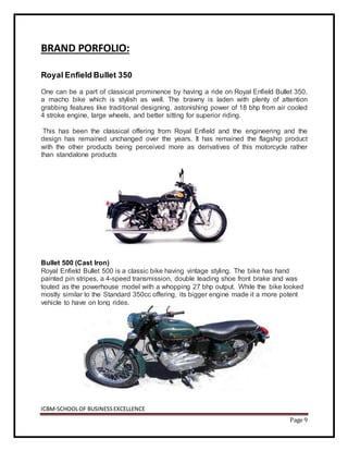 ICBM-SCHOOLOF BUSINESSEXCELLENCE
Page 9
BRAND PORFOLIO:
Royal Enfield Bullet 350
One can be a part of classical prominence by having a ride on Royal Enfield Bullet 350,
a macho bike which is stylish as well. The brawny is laden with plenty of attention
grabbing features like traditional designing, astonishing power of 18 bhp from air cooled
4 stroke engine, large wheels, and better sitting for superior riding.
This has been the classical offering from Royal Enfield and the engineering and the
design has remained unchanged over the years. It has remained the flagship product
with the other products being perceived more as derivatives of this motorcycle rather
than standalone products
Bullet 500 (Cast Iron)
Royal Enfield Bullet 500 is a classic bike having vintage styling. The bike has hand
painted pin stripes, a 4-speed transmission, double leading shoe front brake and was
touted as the powerhouse model with a whopping 27 bhp output. While the bike looked
mostly similar to the Standard 350cc offering, its bigger engine made it a more potent
vehicle to have on long rides.
 
