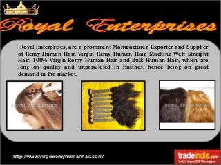  Royal Enterprises, are a prominent Manufacturer, Exporter and Supplier 
of  Remy  Human  Hair,  Virgin  Remy  Human  Hair,  Machine  Weft  Straight 
Hair,  100%  Virgin  Remy  Human  Hair  and  Bulk  Human  Hair,  which  are 
long  on  quality  and  unparalleled  in  finishes,  hence  being  on  great 
demand in the market. 

http://www.virginremyhumanhair.com/

 