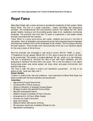 <a href="http://www.mypropertyday.com/">Check full details Royal fame at Page</a>



Royal Fame
Motia Real Estate with a vision and aim to provide the inhabitants of their project. Motia
Royal Fame. The firm of a great visionaries , highly committed and progressive
promoter. His entrepreneurial skill and business acumen has helped the firm reach
greater heights, having an aim of providing quality /state of art, residential, commercial
properties. The promoter has more than 10 years of experience in real estate market
and well connected with the investors.
Today ‘Motia’ is a name synonymous with quality, reliability and service in the field of
real estate. Years of dedication and perseverance has led to develop discrete strategies
and improvise solutions that suit the challenges of the market. The firm always chooses
the best locations . Prime location with close proximity to the city is an important aspect
for the every project at ‘Motia Group’.

 Now the promoter has envisaged a new project named ‘ROYAL FAME’ in sector -
 117(adjoining Tdi city) greater Mohali (Pb.) in 3.61 acres of land out of which 143 Units
 to be constructed. The project is located adjoining Tdi city, which is on the Highway.
 The firm is proposing to construct the flats at par with world standards and firm
 proposing to handover the flats within two years. This is the first project in the region
 having large green area where people can enjoy clean and green environment and
 pollution free area.
 The Time is right, the place is prefect and satisfaction guaranteed …its time to act
 before its late , book your flats now !!!
 Project Details:
 To give it a distinct look, feel and ambience , each apartment at Motia Real Esate has
 been provided with the best amenities and accessories:
  Amenities:
 Approved by Punjab Government.
 Combined RCC & Brick structure.
 Optimum Utilization of Available Covered Space.
 Strategic location with splendid Surroundings.
 Beautiful landscaped Exterior.
 Walled Complex to facilitate 24 Hours Security.
 Arrangement for 24 Hours Water Supply.
 Provision for Cable Connection.
 Open Car Parking.
 Modular Kitchen with electric chimney.
 All necessary wood work completed (Ready to Live).
 Appropriate Landscaping.
 