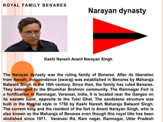 Narayan dynasty
The Narayan dynasty was the ruling family of Benares. After its liberation
from Awadh, independence (swaraj) was established in Benares by Maharaja
Balwant Singh in the 18th century. Since then, the family has ruled Benares.
They belonged to the Bhumihar Brahmin community. The Ramnagar Fort is
a fortification in Ramnagar, Varanasi, India. It is located near the Ganges on
its eastern bank, opposite to the Tulsi Ghat. The sandstone structure was
built in the Mughal style in 1750 by Kashi Naresh Maharaja Balwant Singh.
The current king and the resident of the fort is Anant Narayan Singh, who is
also known as the Maharaja of Benares even though this royal title has been
abolished since 1971. Varanasi Rd, Ram nagar, Ramnagar, Uttar Pradesh
Kashi Naresh Anant Narayan Singh
R O YAL FAM I LY B E N AR E S
 