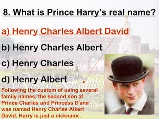 8. What is Prince Harry’s real name?
a) Henry Charles Albert David
b) Henry Charles Albert
c) Henry Charles
d) Henry Albert
Following the custom of using several
family names, the second son of
Prince Charles and Princess Diana
was named Henry Charles Albert
David. Harry is just a nickname.
 
