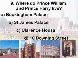 9. Where do Prince William
and Prince Harry live?
a) Buckingham Palace
b) St James Palace
c) Clarence House
d) 10 Downing Street
 