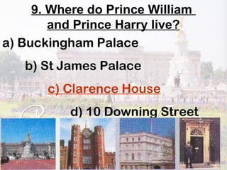 9. Where do Prince William
and Prince Harry live?
a) Buckingham Palace
b) St James Palace
c) Clarence House
d) 10 Downing Street
 