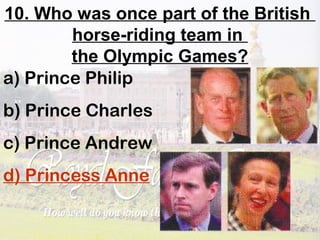 10. Who was once part of the British
horse-riding team in
the Olympic Games?
a) Prince Philip
b) Prince Charles
c) Prince Andrew
d) Princess Anne
 