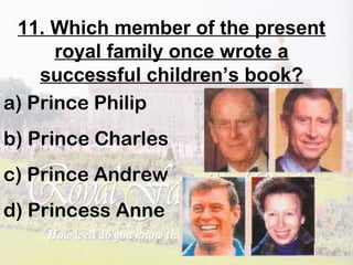 11. Which member of the present
royal family once wrote a
successful children’s book?
a) Prince Philip
b) Prince Charles
c) Prince Andrew
d) Princess Anne
 