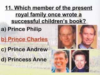 11. Which member of the present
royal family once wrote a
successful children’s book?
a) Prince Philip
b) Prince Charles
c) Prince Andrew
d) Princess Anne
 