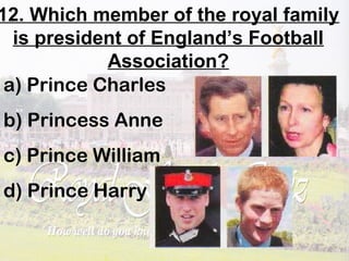 12. Which member of the royal family
is president of England’s Football
Association?
a) Prince Charles
b) Princess Anne
c) Prince William
d) Prince Harry
 