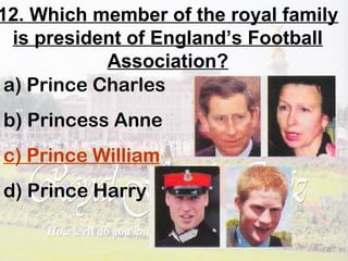 12. Which member of the royal family
is president of England’s Football
Association?
a) Prince Charles
b) Princess Anne
c) Prince William
d) Prince Harry
 