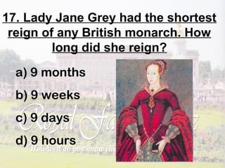 17. Lady Jane Grey had the shortest
reign of any British monarch. How
long did she reign?
a) 9 months
b) 9 weeks
c) 9 days
d) 9 hours
 