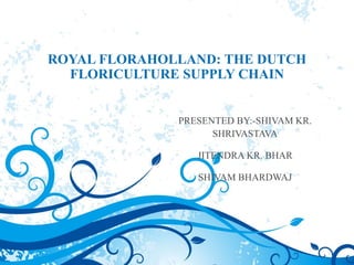 ROYAL FLORAHOLLAND: THE DUTCH
FLORICULTURE SUPPLY CHAIN
PRESENTED BY:-SHIVAM KR.
SHRIVASTAVA
JITENDRA KR. BHAR
SHIVAM BHARDWAJ
 