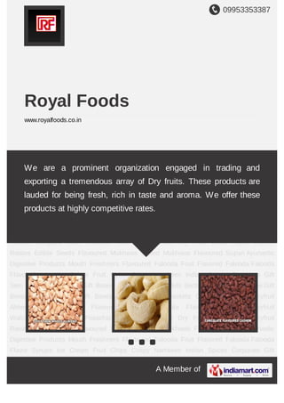 09953353387
A Member of
Royal Foods
www.royalfoods.co.in
Dryfruit Almond Cashew Nuts Flavoured Cashew Masala Flavoured Cashew Dryfruit
Walnut Chilgoza Nuts Pistachio Nuts Fruit Apricot Dry Fruit Dried Anjeer Dryfruit
Raisins Edible Seeds Flavoured Mukhwas Salted Mukhwas Flavoured Supari Ayurvedic
Digestive Products Mouth Freshners Flavoured Falooda Fruit Flavored Falooda Falooda
Flavor Syrups Ice Cream Fruit Chips Crispy Namkeen Indian Spices Corporate Gift
Sets Mithai Box Golden Gift Boxes Silver Gift Boxes Multi Section Gift Boxes Antique Gift
Boxes Hand Painted Gift Boxes Gift Trays Gift Baskets Combo Gift Sets Dryfruit
Almond Cashew Nuts Flavoured Cashew Masala Flavoured Cashew Dryfruit
Walnut Chilgoza Nuts Pistachio Nuts Fruit Apricot Dry Fruit Dried Anjeer Dryfruit
Raisins Edible Seeds Flavoured Mukhwas Salted Mukhwas Flavoured Supari Ayurvedic
Digestive Products Mouth Freshners Flavoured Falooda Fruit Flavored Falooda Falooda
Flavor Syrups Ice Cream Fruit Chips Crispy Namkeen Indian Spices Corporate Gift
Sets Mithai Box Golden Gift Boxes Silver Gift Boxes Multi Section Gift Boxes Antique Gift
Boxes Hand Painted Gift Boxes Gift Trays Gift Baskets Combo Gift Sets Dryfruit
Almond Cashew Nuts Flavoured Cashew Masala Flavoured Cashew Dryfruit
Walnut Chilgoza Nuts Pistachio Nuts Fruit Apricot Dry Fruit Dried Anjeer Dryfruit
Raisins Edible Seeds Flavoured Mukhwas Salted Mukhwas Flavoured Supari Ayurvedic
Digestive Products Mouth Freshners Flavoured Falooda Fruit Flavored Falooda Falooda
Flavor Syrups Ice Cream Fruit Chips Crispy Namkeen Indian Spices Corporate Gift
We are a prominent organization engaged in trading and
exporting a tremendous array of Dry fruits. These products are
lauded for being fresh, rich in taste and aroma. We offer these
products at highly competitive rates.
 