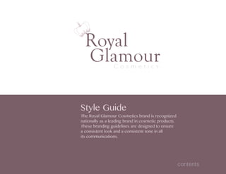 Royal
GlamourC o s m e t i c s
Style Guide
The Royal Glamour Cosmetics brand is recognized
nationally as a leading brand in cosmetic products.
These branding guidelines are designed to ensure
a consistent look and a consistent tone in all
its communications.
contents
 