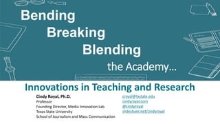 Blending
Innovations in Teaching and Research
Breaking
the Academy…
Bending
croyal@txstate.edu
cindyroyal.com
@cindyroyal
slideshare.net/cindyroyal
Cindy Royal, Ph.D.
Professor
Founding Director, Media Innovation Lab
Texas State University
School of Journalism and Mass Communication
 