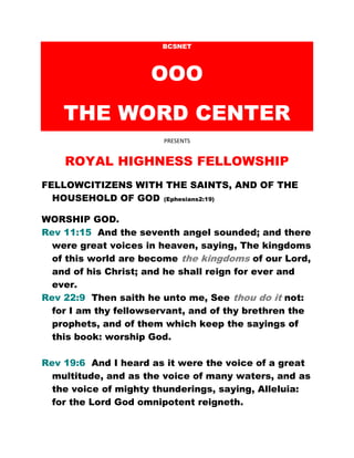 BCSNET
OOO
THE WORD CENTER
PRESENTS
ROYAL HIGHNESS FELLOWSHIP
FELLOWCITIZENS WITH THE SAINTS, AND OF THE
HOUSEHOLD OF GOD (Ephesians2:19)
WORSHIP GOD.
Rev 11:15 And the seventh angel sounded; and there
were great voices in heaven, saying, The kingdoms
of this world are become the kingdoms of our Lord,
and of his Christ; and he shall reign for ever and
ever.
Rev 22:9 Then saith he unto me, See thou do it not:
for I am thy fellowservant, and of thy brethren the
prophets, and of them which keep the sayings of
this book: worship God.
Rev 19:6 And I heard as it were the voice of a great
multitude, and as the voice of many waters, and as
the voice of mighty thunderings, saying, Alleluia:
for the Lord God omnipotent reigneth.
 