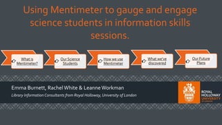 Using Mentimeter to gauge and engage
science students in information skills
sessions.
Emma Burnett, RachelWhite & LeanneWorkman
Library Information Consultants from Royal Holloway, University of London
What is
Mentimeter?
Our Science
Students
How we use
Mentimeter
What we’ve
discovered
Our Future
Plans
 
