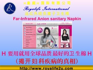 H 皇 庭 H 国 际 有 限 公 司
Royalife International
远红外线负离子卫生棉
Far-Infrared Anion sanitary Napkin
（ 科疾病的真相）揭开妇
H 要用就用全球品 最好的 生棉质 卫 H
http://www.royalife2u.com
 