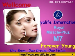 http://www.royalife2u.com 1
Royal
Miracle-Pluz
M7
Forever Young
Royalife Internation
One Team , One Dream, One Vision
皇庭 - 国际安全优质产品系列
 