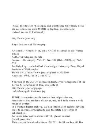 Royal Institute of Philosophy and Cambridge University Press
are collaborating with JSTOR to digitize, preserve and
extend access to Philosophy.
http://www.jstor.org
Royal Institute of Philosophy
Aristotle's "Republic" or, Why Aristotle's Ethics Is Not Virtue
Ethics
Author(s): Stephen Buckle
Source: Philosophy, Vol. 77, No. 302 (Oct., 2002), pp. 565-
595
Published by: on behalf of Cambridge University Press Royal
Institute of Philosophy
Stable URL: http://www.jstor.org/stable/3752164
Accessed: 06-12-2015 21:15 UTC
Your use of the JSTOR archive indicates your acceptance of the
Terms & Conditions of Use, available at
http://www.jstor.org/page/
info/about/policies/terms.jsp
JSTOR is a not-for-profit service that helps scholars,
researchers, and students discover, use, and build upon a wide
range of content
in a trusted digital archive. We use information technology and
tools to increase productivity and facilitate new forms of
scholarship.
For more information about JSTOR, please contact
[email protected]
This content downloaded from 128.205.114.91 on Sun, 06 Dec
 