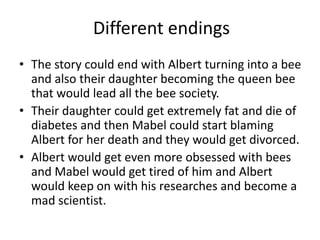Different endings
• The story could end with Albert turning into a bee
and also their daughter becoming the queen bee
that would lead all the bee society.
• Their daughter could get extremely fat and die of
diabetes and then Mabel could start blaming
Albert for her death and they would get divorced.
• Albert would get even more obsessed with bees
and Mabel would get tired of him and Albert
would keep on with his researches and become a
mad scientist.
 