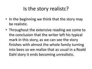 Is the story realistc?
• In the beginning we think that the story may
be realistic.
• Throughout the extensive reading we come to
the conclusion that the writer left his typical
mark in this story, as we can see the story
finishes with almost the whole family turning
into bees so we realize that as usual in a Roald
Dahl story it ends becoming unrealistic.
 