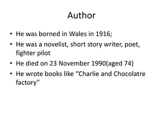 Author
• He was borned in Wales in 1916;
• He was a novelist, short story writer, poet,
fighter pilot
• He died on 23 November 1990(aged 74)
• He wrote books like “Charlie and Chocolatre
factory”
 