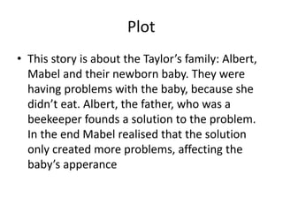 Plot
• This story is about the Taylor’s family: Albert,
Mabel and their newborn baby. They were
having problems with the baby, because she
didn’t eat. Albert, the father, who was a
beekeeper founds a solution to the problem.
In the end Mabel realised that the solution
only created more problems, affecting the
baby’s apperance
 