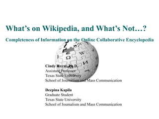 What’s on Wikipedia, and What’s Not…?
Completeness of Information on the Online Collaborative Encyclopedia
Cindy Royal, Ph.D.
Assistant Professor
Texas State University
School of Journalism and Mass Communication
Deepina Kapila
Graduate Student
Texas State University
School of Journalism and Mass Communication
 