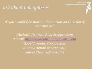 If you would like more information on this Hotel, contact us!Michael Hennes, Rick HoogendamEmail: info@askabouthoneymoons.comUSA/Canada: 800.571.4510International: 858.768.2610Sales Office: 858.768.2611