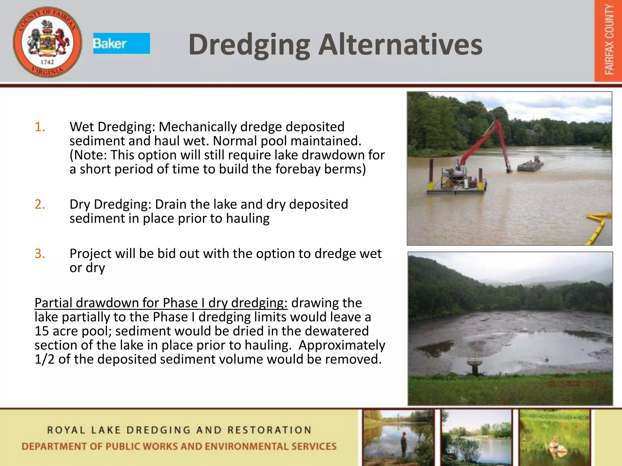 Dredging Alternatives
1. Wet Dredging: Mechanically dredge deposited
sediment and haul wet. Normal pool maintained.
(Note: This option will still require lake drawdown for
a short period of time to build the forebay berms)
2. Dry Dredging: Drain the lake and dry deposited
sediment in place prior to hauling
3. Project will be bid out with the option to dredge wet
or dry
Partial drawdown for Phase I dry dredging: drawing the
lake partially to the Phase I dredging limits would leave a
15 acre pool; sediment would be dried in the dewatered
section of the lake in place prior to hauling. Approximately
1/2 of the deposited sediment volume would be removed.
 