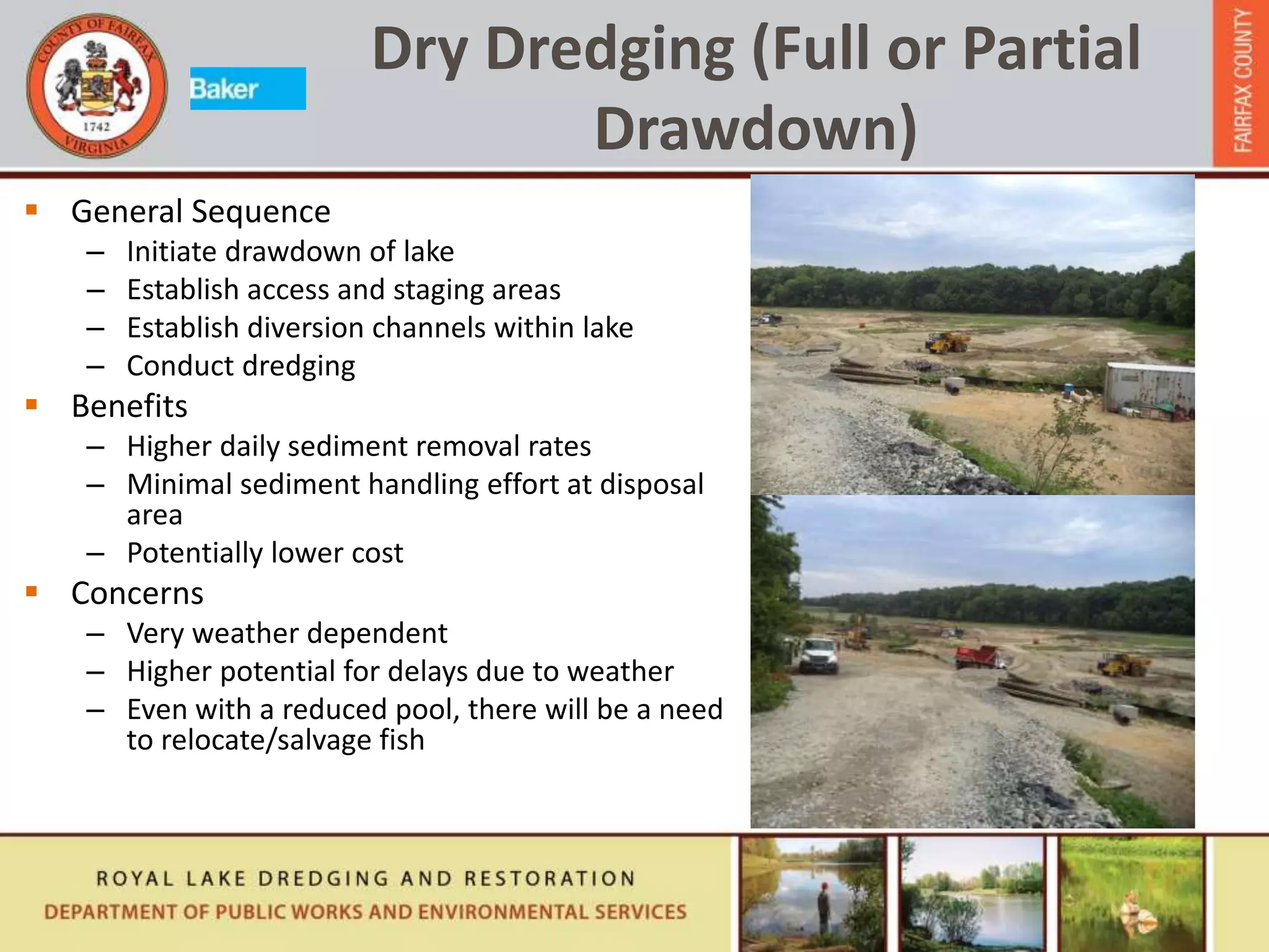  General Sequence
– Initiate drawdown of lake
– Establish access and staging areas
– Establish diversion channels within lake
– Conduct dredging
 Benefits
– Higher daily sediment removal rates
– Minimal sediment handling effort at disposal
area
– Potentially lower cost
 Concerns
– Very weather dependent
– Higher potential for delays due to weather
– Even with a reduced pool, there will be a need
to relocate/salvage fish
Dry Dredging (Full or Partial
Drawdown)
 